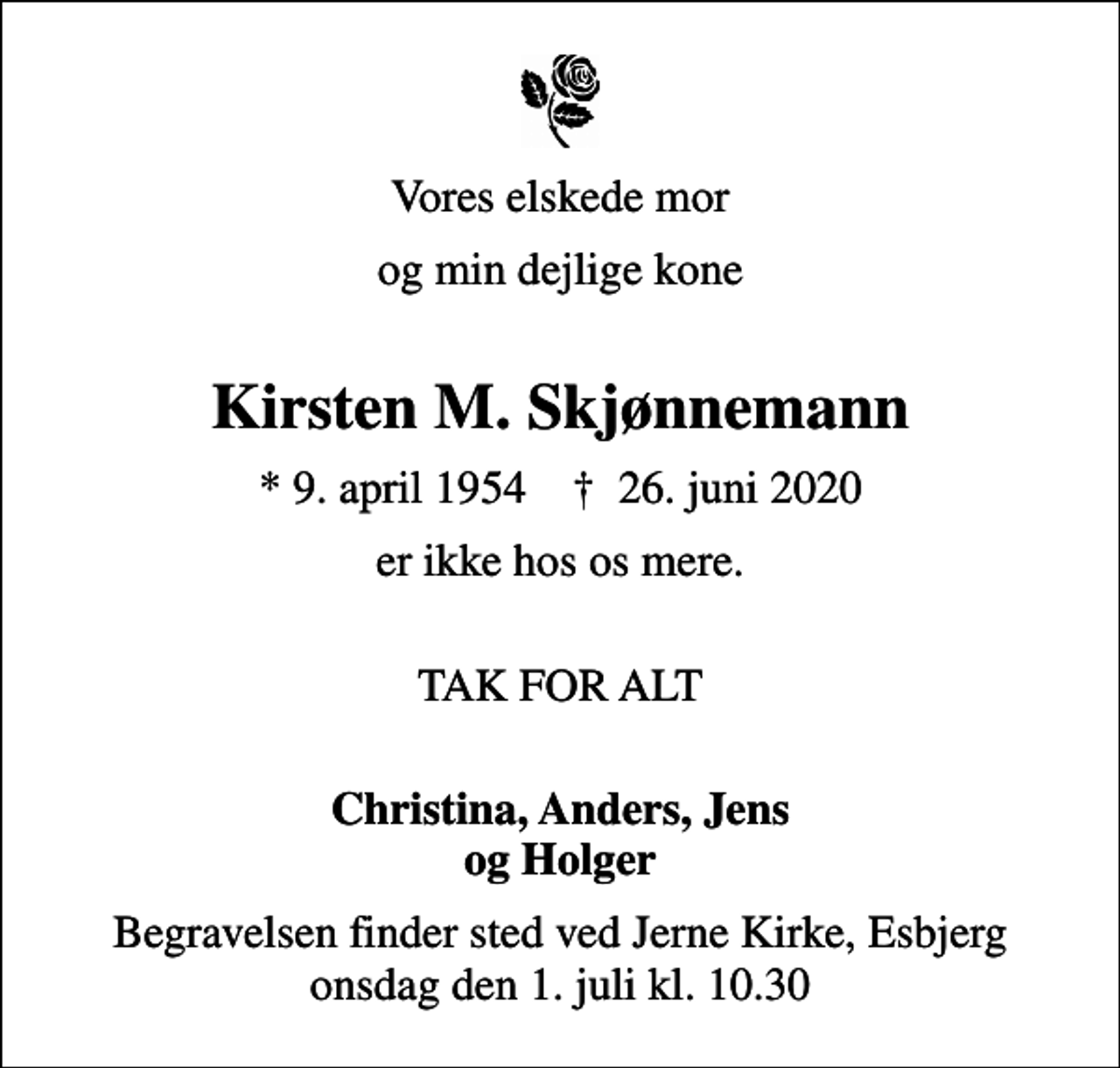 <p>Vores elskede mor<br />og min dejlige kone<br />Kirsten M. Skjønnemann<br />* 9. april 1954 ✝ 26. juni 2020<br />er ikke hos os mere.<br />TAK FOR ALT<br />Christina, Anders, Jens og Holger<br />Begravelsen finder sted ved Jerne Kirke, Esbjerg onsdag den 1. juli kl. 10.30</p>