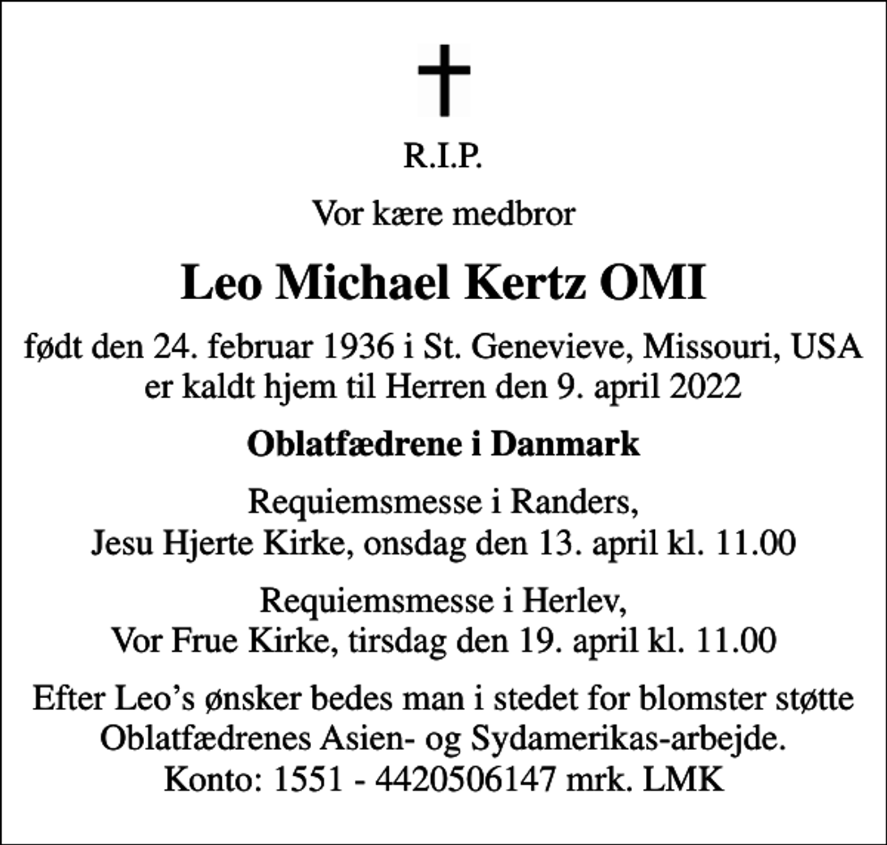 <p>R.I.P.<br />Vor kære medbror<br />Leo Michael Kertz OMI<br />født den 24. februar 1936 i St. Genevieve, Missouri, USA er kaldt hjem til Herren den 9. april 2022<br />Oblatfædrene i Danmark<br />Requiemsmesse i Randers, Jesu Hjerte Kirke, onsdag den 13. april kl. 11.00<br />Requiemsmesse i Herlev, Vor Frue Kirke, tirsdag den 19. april kl. 11.00<br />Efter Leos ønsker bedes man i stedet for blomster støtte Oblatfædrenes Asien- og Sydamerikas-arbejde. Konto: 1551 - 4420506147 mrk. LMK</p>