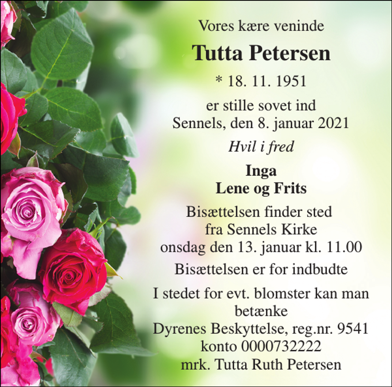 <p>Vores kære veninde<br />Tutta Petersen<br />* 18. 11. 1951<br />er stille sovet ind Sennels, den 8. januar 2021<br />Hvil i fred<br />Inga Lene og Frits<br />Bisættelsen finder sted fra Sennels Kirke onsdag den 13. januar kl. 11.00<br />Bisættelsen er for indbudte<br />I stedet for evt. blomster kan man betænke Dyrenes Beskyttelse, reg.nr. 9541 konto 0000732222 mrk. Tutta Ruth Petersen</p>