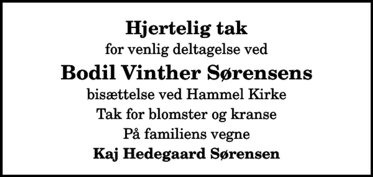 <p>Hjertelig tak<br />for venlig deltagelse ved<br />Bodil Vinther Sørensens<br />bisættelse ved Hammel Kirke<br />Tak for blomster og kranse<br />På familiens vegne<br />Kaj Hedegaard Sørensen</p>