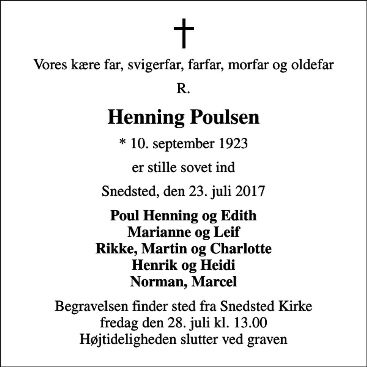 <p>Vores kære far, svigerfar, farfar, morfar og oldefar<br />R.<br />Henning Poulsen<br />* 10. september 1923<br />er stille sovet ind<br />Snedsted, den 23. juli 2017<br />Poul Henning og Edith Marianne og Leif Rikke, Martin og Charlotte Henrik og Heidi Norman, Marcel<br />Begravelsen finder sted fra Snedsted Kirke fredag den 28. juli kl. 13.00 Højtideligheden slutter ved graven</p>