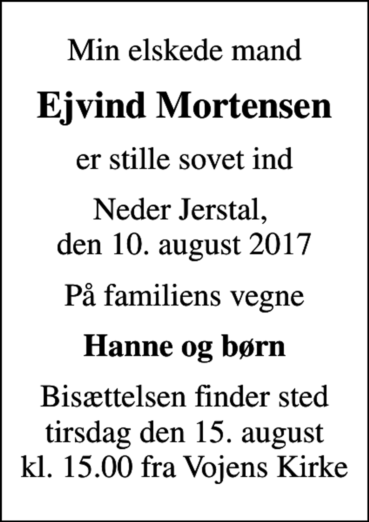 <p>Min elskede mand<br />Ejvind Mortensen<br />er stille sovet ind<br />Neder Jerstal, den 10. august 2017<br />På familiens vegne<br />Hanne og børn<br />Bisættelsen finder sted tirsdag den 15. august kl. 15.00 fra Vojens Kirke</p>