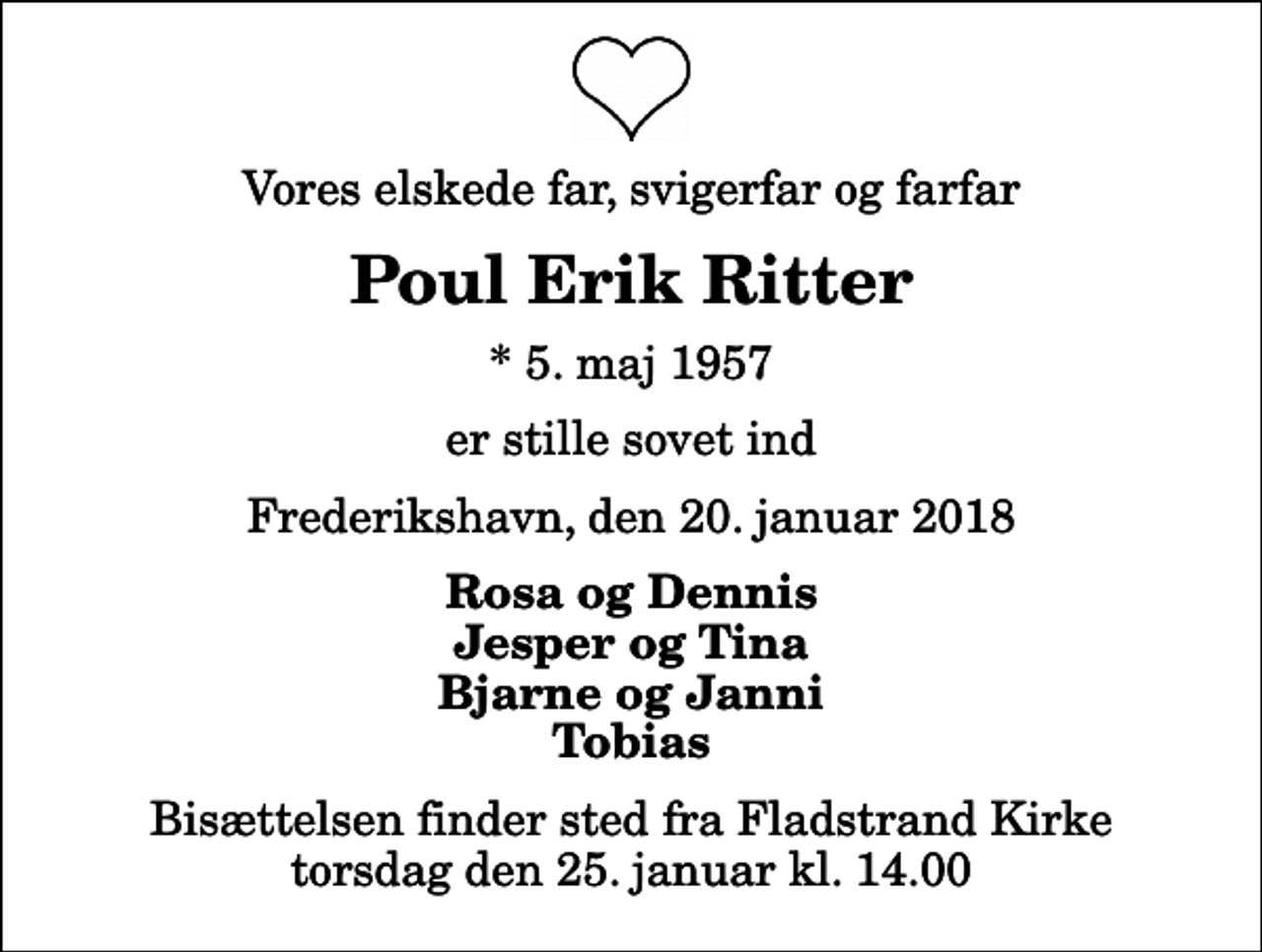 <p>Vores elskede far, svigerfar og farfar<br />Poul Erik Ritter<br />* 5. maj 1957<br />er stille sovet ind<br />Frederikshavn, den 20. januar 2018<br />Rosa og Dennis Jesper og Tina Bjarne og Janni Tobias<br />Bisættelsen finder sted fra Fladstrand Kirke torsdag den 25. januar kl. 14.00</p>