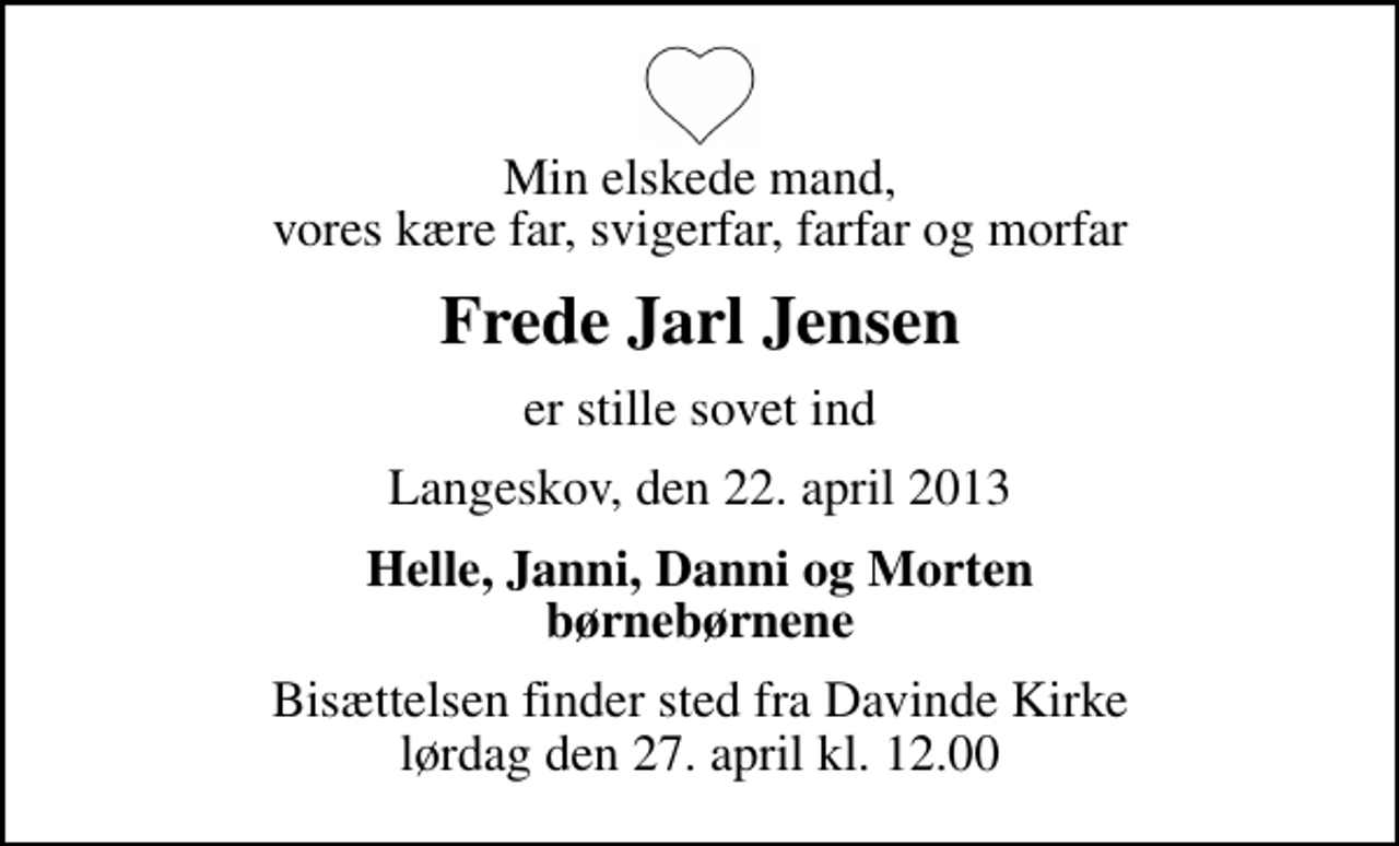 <p>Min elskede mand, vores kære far, svigerfar, farfar og morfar<br />Frede Jarl Jensen<br />er stille sovet ind<br />Langeskov, den 22. april 2013<br />Helle, Janni, Danni og Morten børnebørnene<br />Bisættelsen finder sted fra Davinde Kirke lørdag den 27. april kl. 12.00</p>