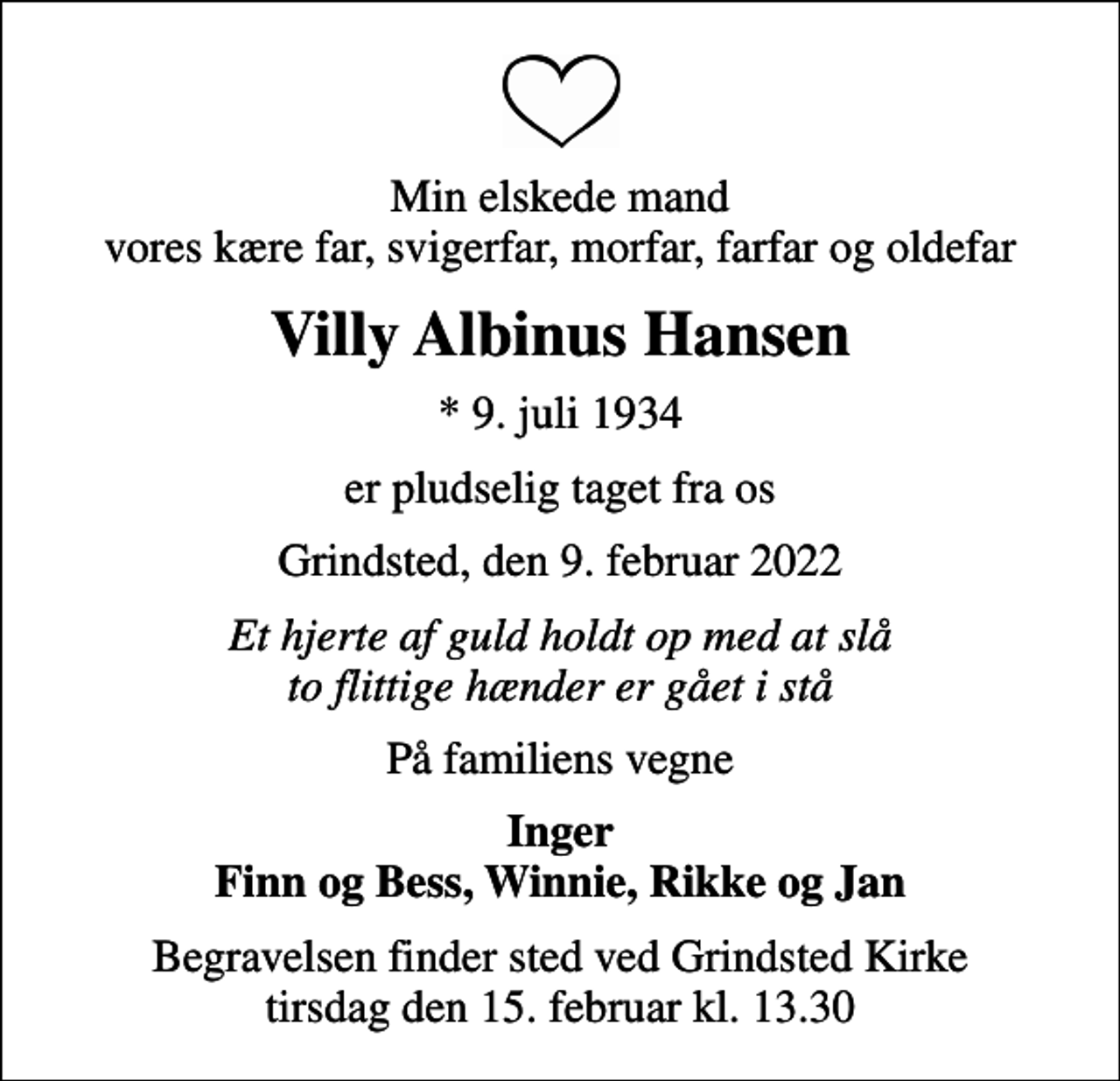 <p>Min elskede mand vores kære far, svigerfar, morfar, farfar og oldefar<br />Villy Albinus Hansen<br />* 9. juli 1934<br />er pludselig taget fra os<br />Grindsted, den 9. februar 2022<br />Et hjerte af guld holdt op med at slå to flittige hænder er gået i stå<br />På familiens vegne<br />Inger Finn og Bess, Winnie, Rikke og Jan<br />Begravelsen finder sted ved Grindsted Kirke tirsdag den 15. februar kl. 13.30</p>