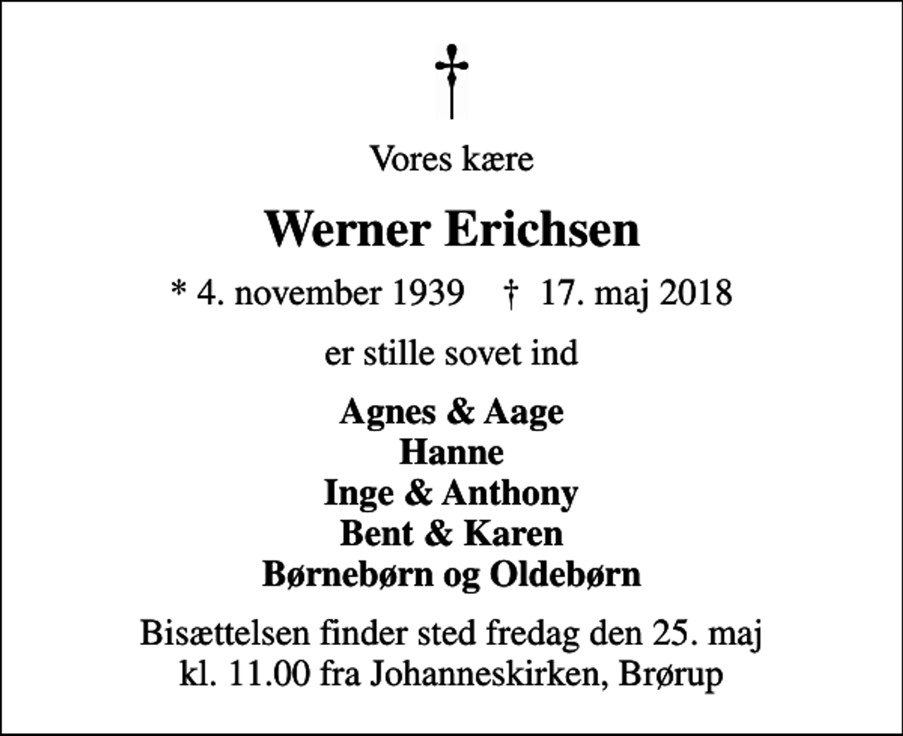 <p>Vores kære<br />Werner Erichsen<br />* 4. november 1939 ✝ 17. maj 2018<br />er stille sovet ind<br />Agnes &amp; Aage Hanne Inge &amp; Anthony Bent &amp; Karen Børnebørn og Oldebørn<br />Bisættelsen finder sted fredag den 25. maj kl. 11.00 fra Johanneskirken, Brørup</p>