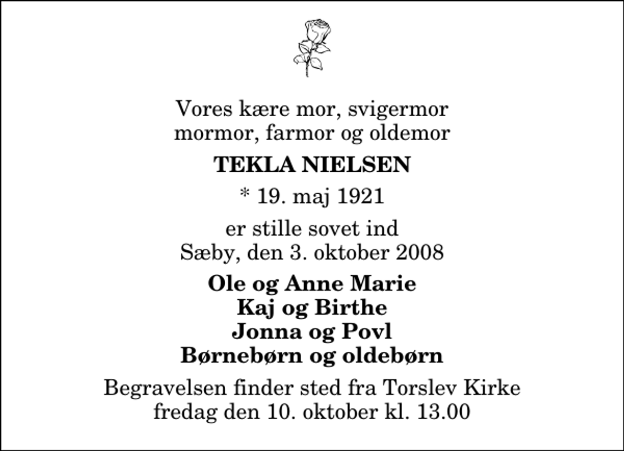 <p>Vores kære mor, svigermor, mormor, farmor og oldemor<br />Tekla Nielsen<br />* 19. maj 1921<br />er stille sovet ind Sæby, den 3. oktober 2008<br />Ole og Anne Marie Kaj og Birthe Jonna og Povl Børnebørn og oldebørn<br />Begravelsen finder sted fra Torslev Kirke fredag den 10. oktober kl. 13.00</p>