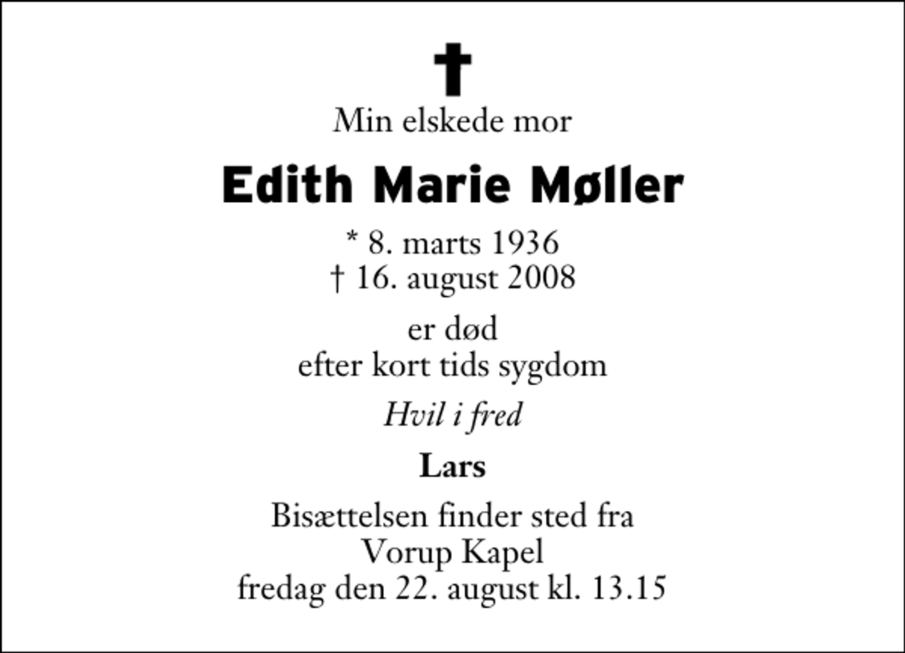 <p>Min elskede mor<br />Edith Marie Møller<br />* 8. marts 1936<br />✝ 18. august 2008<br />er død efter kort tids sygdom<br />Hvil i fred<br />Lars<br />Bisættelsen finder sted fra Vorup Kapel fredag den 22. august kl. 13.15</p>