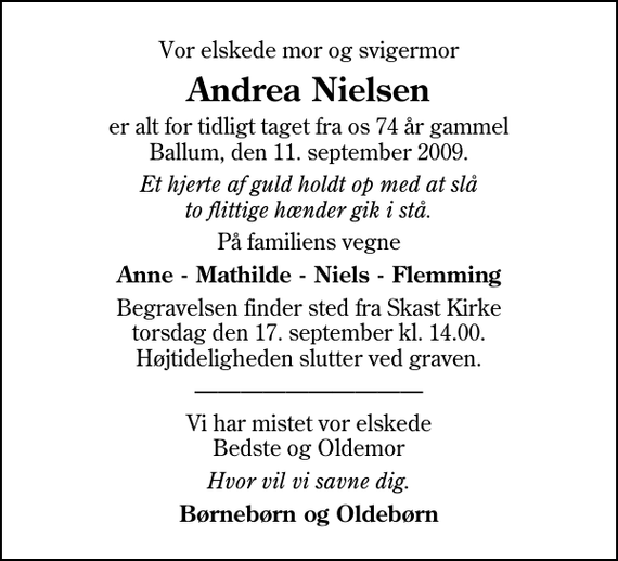 <p>Vor elskede mor og svigermor<br />Andrea Nielsen<br />er alt for tidligt taget fra os 74 år gammel Ballum, den 11. september 2009.<br />Et hjerte af guld holdt op med at slå to flittige hænder gik i stå.<br />På familiens vegne<br />Anne - Mathilde - Niels - Flemming<br />Begravelsen finder sted fra Skast Kirke torsdag den 17. september kl. 14.00 Højtideligheden slutter ved graven.<br />Vi har mistet vor elskede Bedste og Oldemor<br />Hvor vil vi savne dig.<br />Børnebørn og Oldebørn</p>