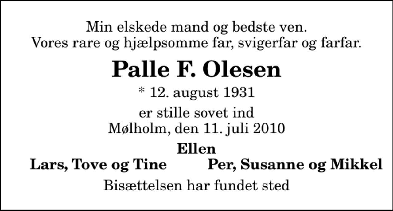 <p>Min elskede mand og bedste ven. Vores rare og hjælpsomme far, svigerfar og farfar.<br />Palle F. Olesen<br />* 12. august 1931<br />er stille sovet ind Mølholm, den 11. juli 2010<br />Ellen<br />Lars, Tove og Tine<br />Per, Susanne og Mikkel<br />Bisættelsen har fundet sted</p>