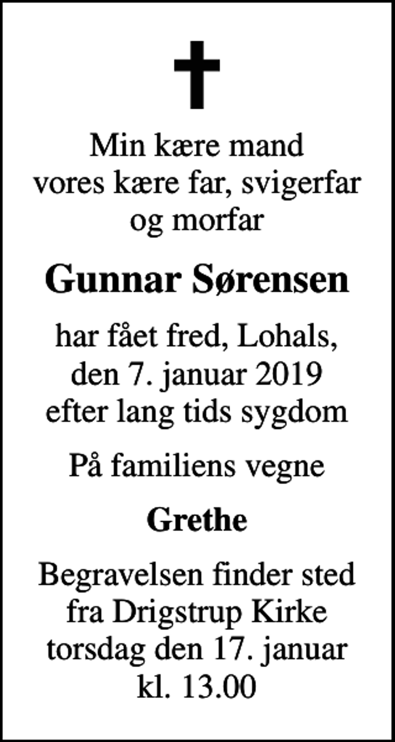 <p>Min kære mand vores kære far, svigerfar og morfar<br />Gunnar Sørensen<br />har fået fred, Lohals, den 7. januar 2019 efter lang tids sygdom<br />På familiens vegne<br />Grethe<br />Begravelsen finder sted fra Drigstrup Kirke torsdag den 17. januar kl. 13.00</p>