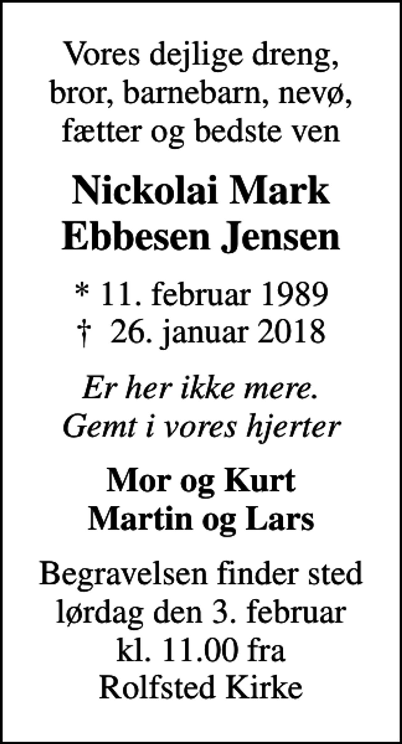 <p>Vores dejlige dreng, bror, barnebarn, nevø, fætter og bedste ven<br />Nickolai Mark Ebbesen Jensen<br />* 11. februar 1989<br />✝ 26. januar 2018<br />Er her ikke mere. Gemt i vores hjerter<br />Mor og Kurt Martin og Lars<br />Begravelsen finder sted lørdag den 3. februar kl. 11.00 fra Rolfsted Kirke</p>