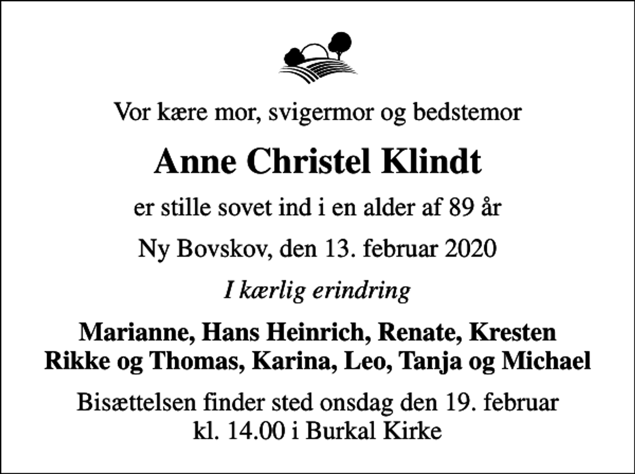 <p>Vor kære mor, svigermor og bedstemor<br />Anne Christel Klindt<br />er stille sovet ind i en alder af 89 år<br />Ny Bovskov, den 13. februar 2020<br />I kærlig erindring<br />Marianne, Hans Heinrich, Renate, Kresten<br />Bisættelsen finder sted onsdag den 19. februar kl. 14.00 i Burkal Kirke</p>