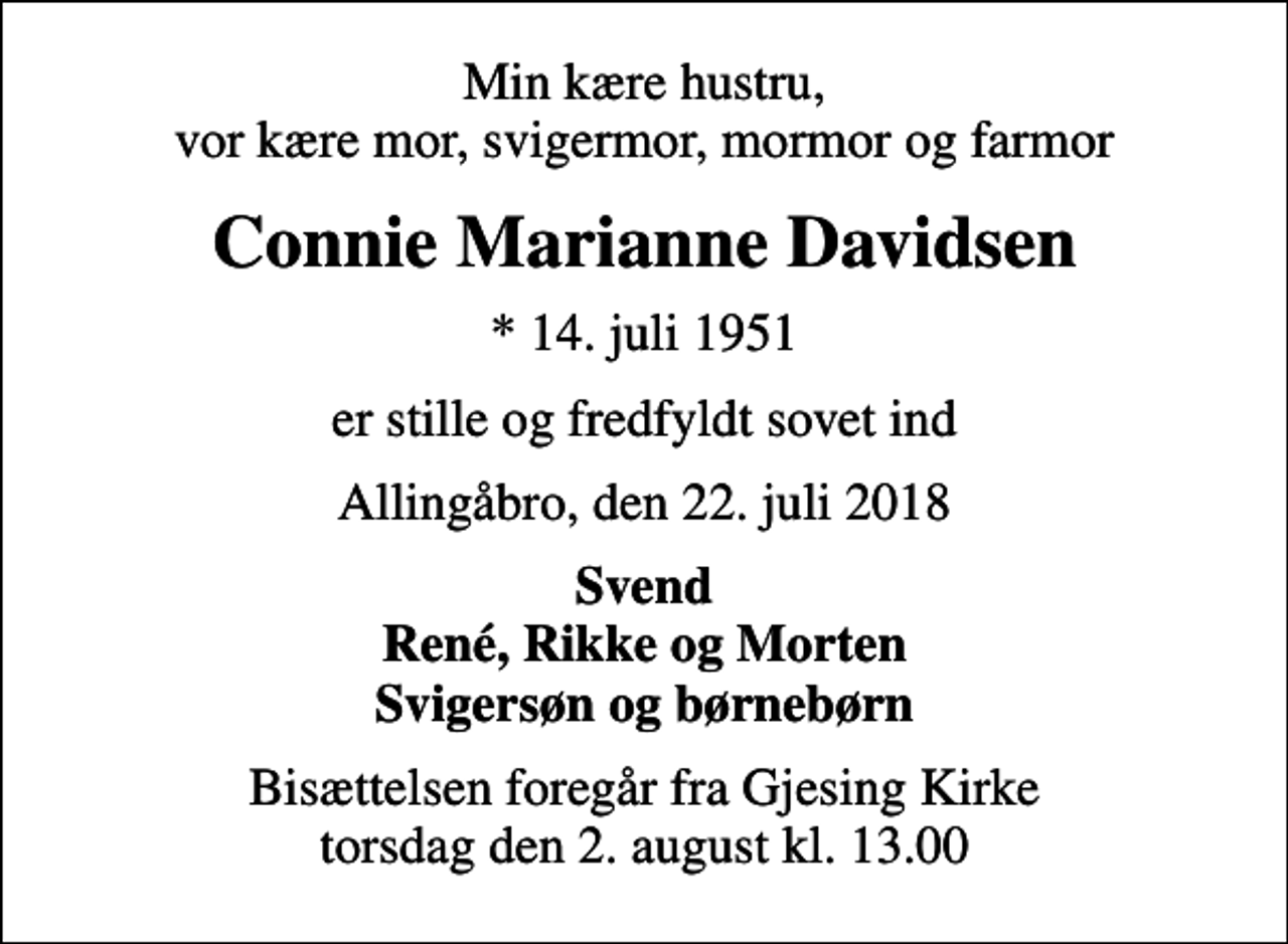<p>Min kære hustru, vor kære mor, svigermor, mormor og farmor<br />Connie Marianne Davidsen<br />* 14. juli 1951<br />er stille og fredfyldt sovet ind<br />Allingåbro, den 22. juli 2018<br />Svend René, Rikke og Morten Svigersøn og børnebørn<br />Bisættelsen foregår fra Gjesing Kirke torsdag den 2. august kl. 13.00</p>