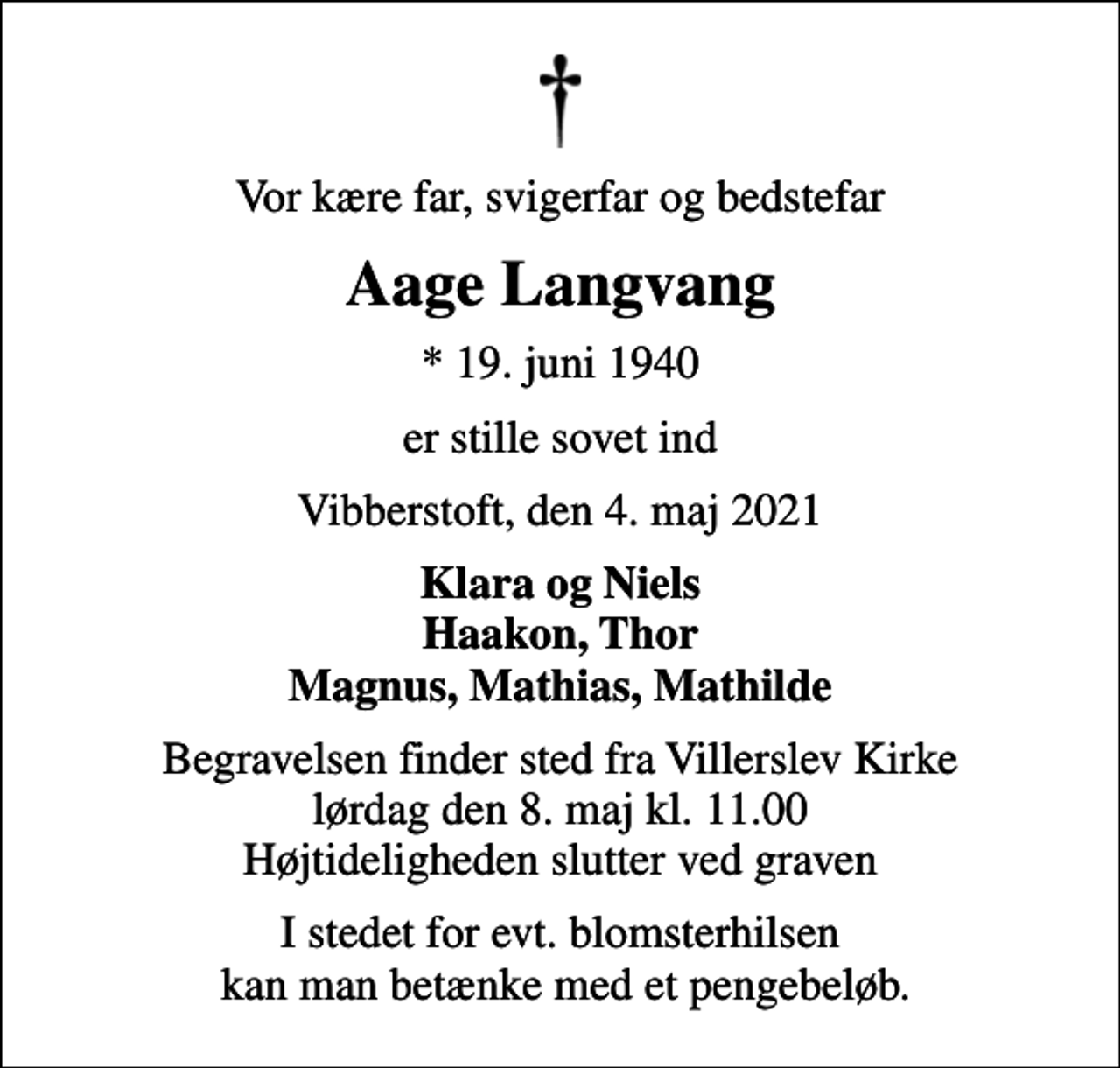 <p>Vor kære far, svigerfar og bedstefar<br />Aage Langvang<br />* 19. juni 1940<br />er stille sovet ind<br />Vibberstoft, den 4. maj 2021<br />Klara og Niels Haakon, Thor Magnus, Mathias, Mathilde<br />Begravelsen finder sted fra Villerslev Kirke lørdag den 8. maj kl. 11.00 Højtideligheden slutter ved graven<br />I stedet for evt. blomsterhilsen kan man betænke med et pengebeløb.</p>