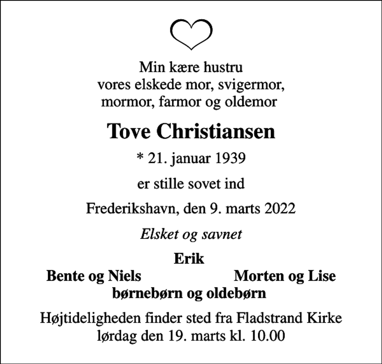 <p>Min kære hustru vores elskede mor, svigermor, mormor, farmor og oldemor<br />Tove Christiansen<br />* 21. januar 1939<br />er stille sovet ind<br />Frederikshavn, den 9. marts 2022<br />Elsket og savnet<br />Erik<br />Bente og Niels<br />Morten og Lise<br />Højtideligheden finder sted fra Fladstrand Kirke lørdag den 19. marts kl. 10.00</p>