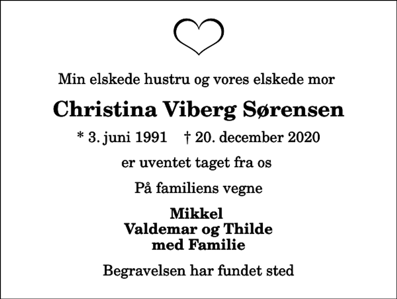 <p>Min elskede hustru og vores elskede mor<br />Christina Viberg Sørensen<br />* 3. juni 1991 ✝ 20. december 2020<br />er uventet taget fra os<br />På familiens vegne<br />Mikkel Valdemar og Thilde med Familie<br />Begravelsen har fundet sted</p>