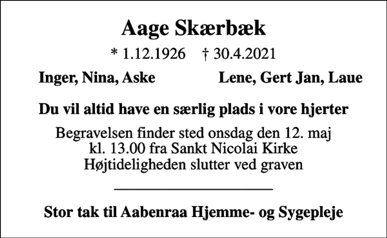 <p>Aage Skærbæk<br />* 1.12.1926 ✝ 30.4.2021<br />Inger, Nina, Aske<br />Lene, Gert Jan, Laue<br />Begravelsen finder sted onsdag den 12. maj kl. 13.00 fra Sankt Nicolai Kirke Højtideligheden slutter ved graven<br />Stor tak til Aabenraa Hjemme- og Sygepleje</p>