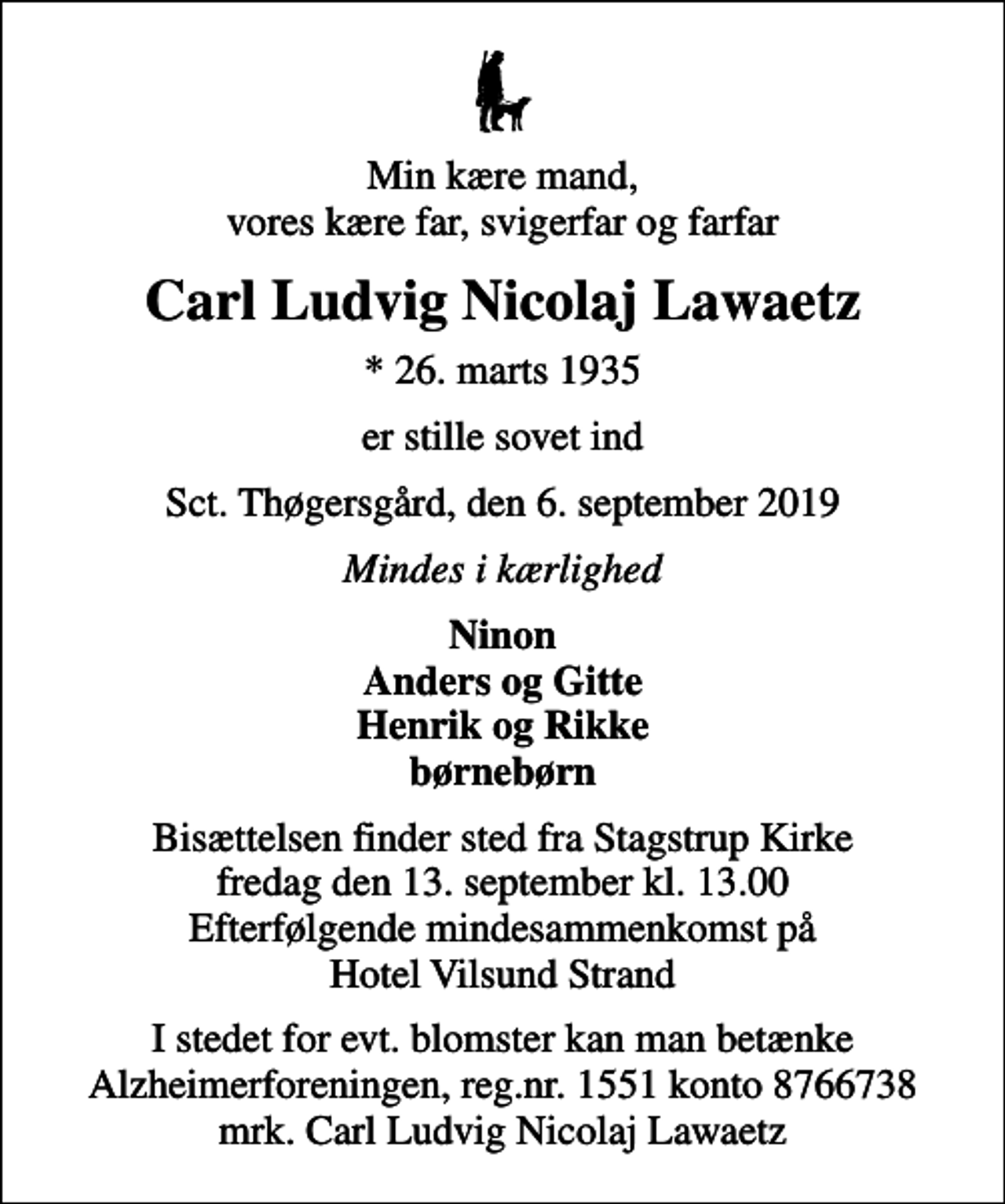 <p>Min kære mand, vores kære far, svigerfar og farfar<br />Carl Ludvig Nicolaj Lawaetz<br />* 26. marts 1935<br />er stille sovet ind<br />Sct. Thøgersgård, den 6. september 2019<br />Mindes i kærlighed<br />Ninon Anders og Gitte Henrik og Rikke børnebørn<br />Bisættelsen finder sted fra Stagstrup Kirke fredag den 13. september kl. 13.00 Efterfølgende mindesammenkomst på Hotel Vilsund Strand<br />I stedet for evt. blomster kan man betænke<br />Alzheimerforeningen reg.nr.1551konto8766738mrk. Carl Ludvig Nicolaj<br />Lawaetz</p>