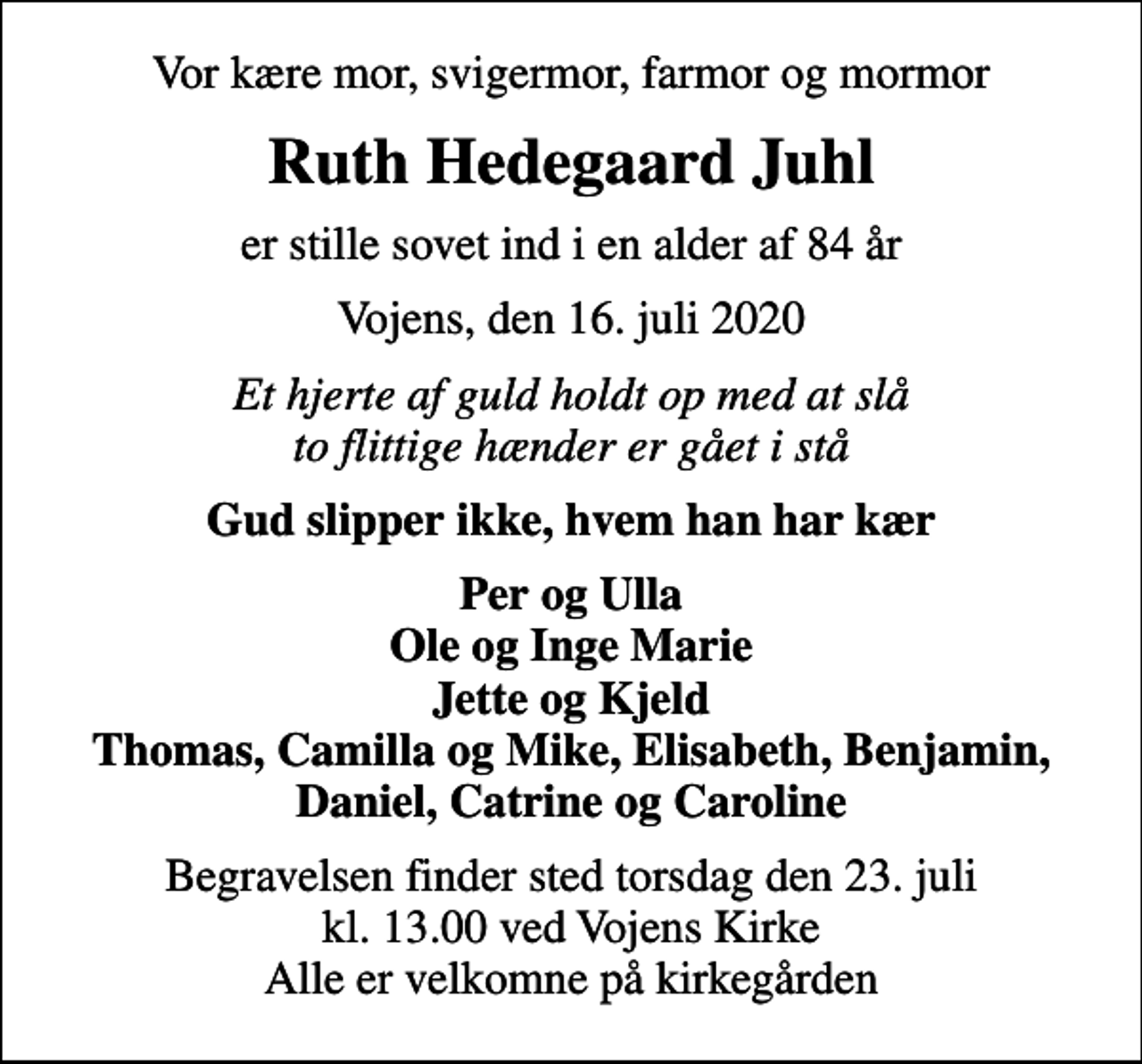 <p>Vor kære mor, svigermor, farmor og mormor<br />Ruth Hedegaard Juhl<br />er stille sovet ind i en alder af 84 år<br />Vojens, den 16. juli 2020<br />Et hjerte af guld holdt op med at slå to flittige hænder er gået i stå<br />Gud slipper ikke, hvem han har kær<br />Per og Ulla Ole og Inge Marie Jette og Kjeld Thomas, Camilla og Mike, Elisabeth, Benjamin, Daniel, Catrine og Caroline<br />Begravelsen finder sted torsdag den 23. juli kl. 13.00 ved Vojens Kirke Alle er velkomne på kirkegården</p>