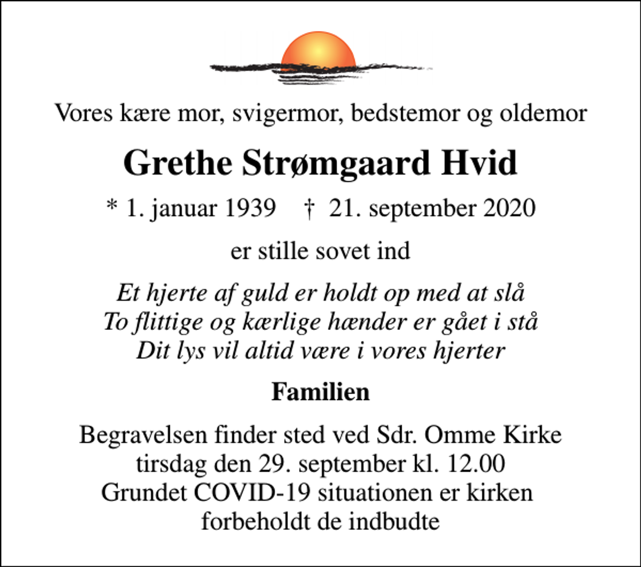 <p>Vores kære mor, svigermor, bedstemor og oldemor<br />Grethe Strømgaard Hvid<br />* 1. januar 1939 ✝ 21. september 2020<br />er stille sovet ind<br />Et hjerte af guld er holdt op med at slå To flittige og kærlige hænder er gået i stå Dit lys vil altid være i vores hjerter<br />Familien<br />Begravelsen finder sted ved Sdr. Omme Kirke tirsdag den 29. september kl. 12.00 Grundet COVID-19 situationen er kirken forbeholdt de indbudte</p>