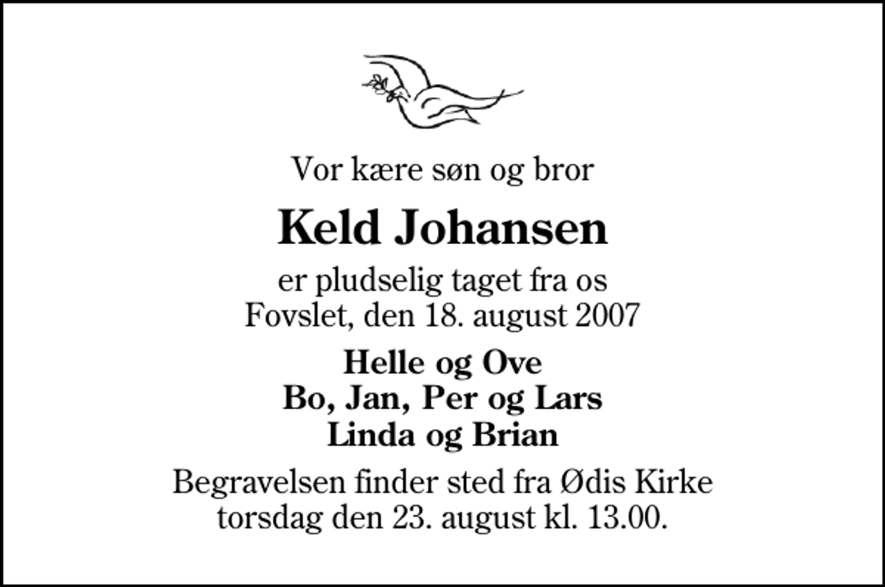<p>Vor kære søn og bror<br />Keld Johansen<br />er pludselig taget fra os Fovslet, den 18. august 2007<br />Helle og Ove Bo, Jan, Per og Lars Linda og Brian<br />Begravelsen finder sted fra Ødis Kirke torsdag den 23. august kl. 13.00</p>