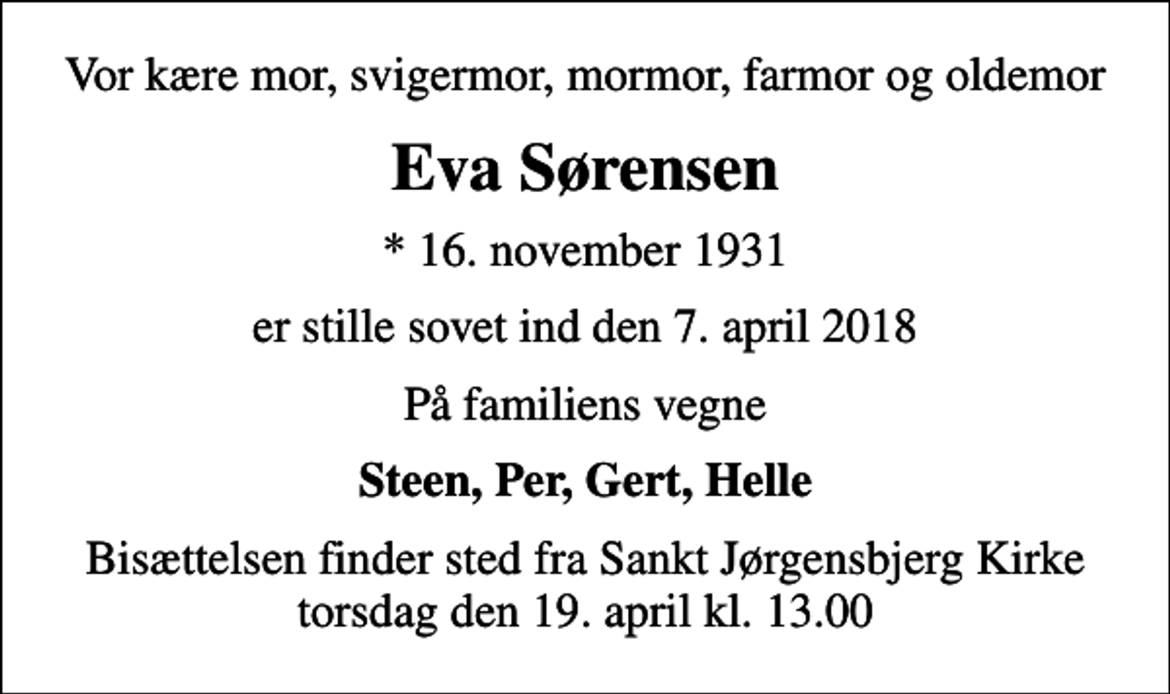 <p>Vor kære mor, svigermor, mormor, farmor og oldemor<br />Eva Sørensen<br />* 16. november 1931<br />er stille sovet ind den 7. april 2018<br />På familiens vegne<br />Steen, Per, Gert, Helle<br />Bisættelsen finder sted fra Sankt Jørgensbjerg Kirke torsdag den 19. april kl. 13.00</p>