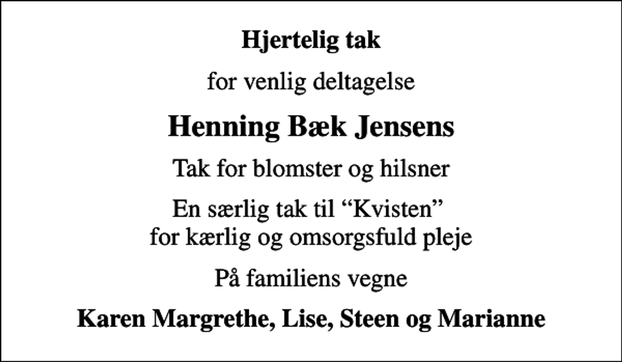 <p>Hjertelig tak<br />for venlig deltagelse<br />Henning Bæk Jensens<br />Tak for blomster og hilsner<br />En særlig tak til Kvisten for kærlig og omsorgsfuld pleje<br />På familiens vegne<br />Karen Margrethe, Lise, Steen og Marianne</p>