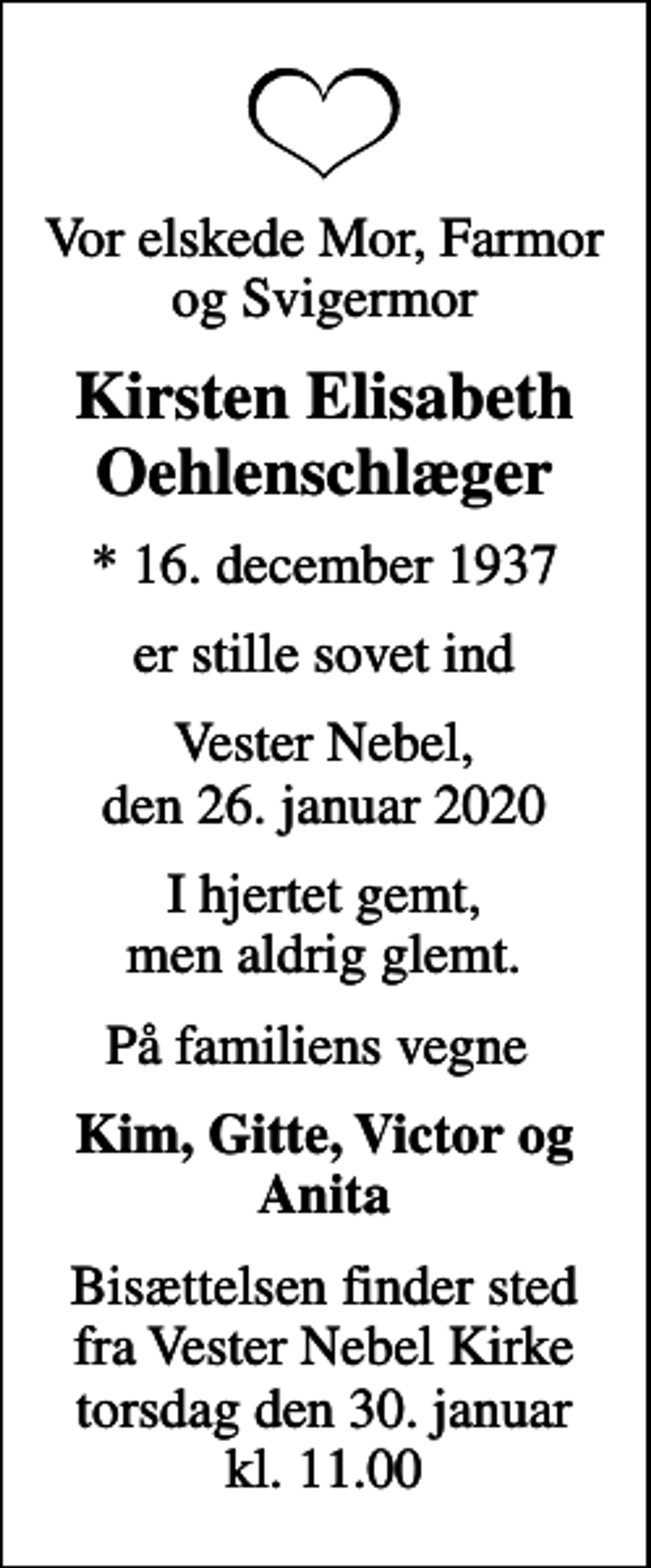 <p>Vor elskede Mor, Farmor og Svigermor<br />Kirsten Elisabeth Oehlenschlæger<br />* 16. december 1937<br />er stille sovet ind<br />Vester Nebel, den 26. januar 2020<br />I hjertet gemt, men aldrig glemt.<br />På familiens vegne<br />Kim, Gitte, Victor og Anita<br />Bisættelsen finder sted fra Vester Nebel Kirke torsdag den 30. januar kl. 11.00</p>