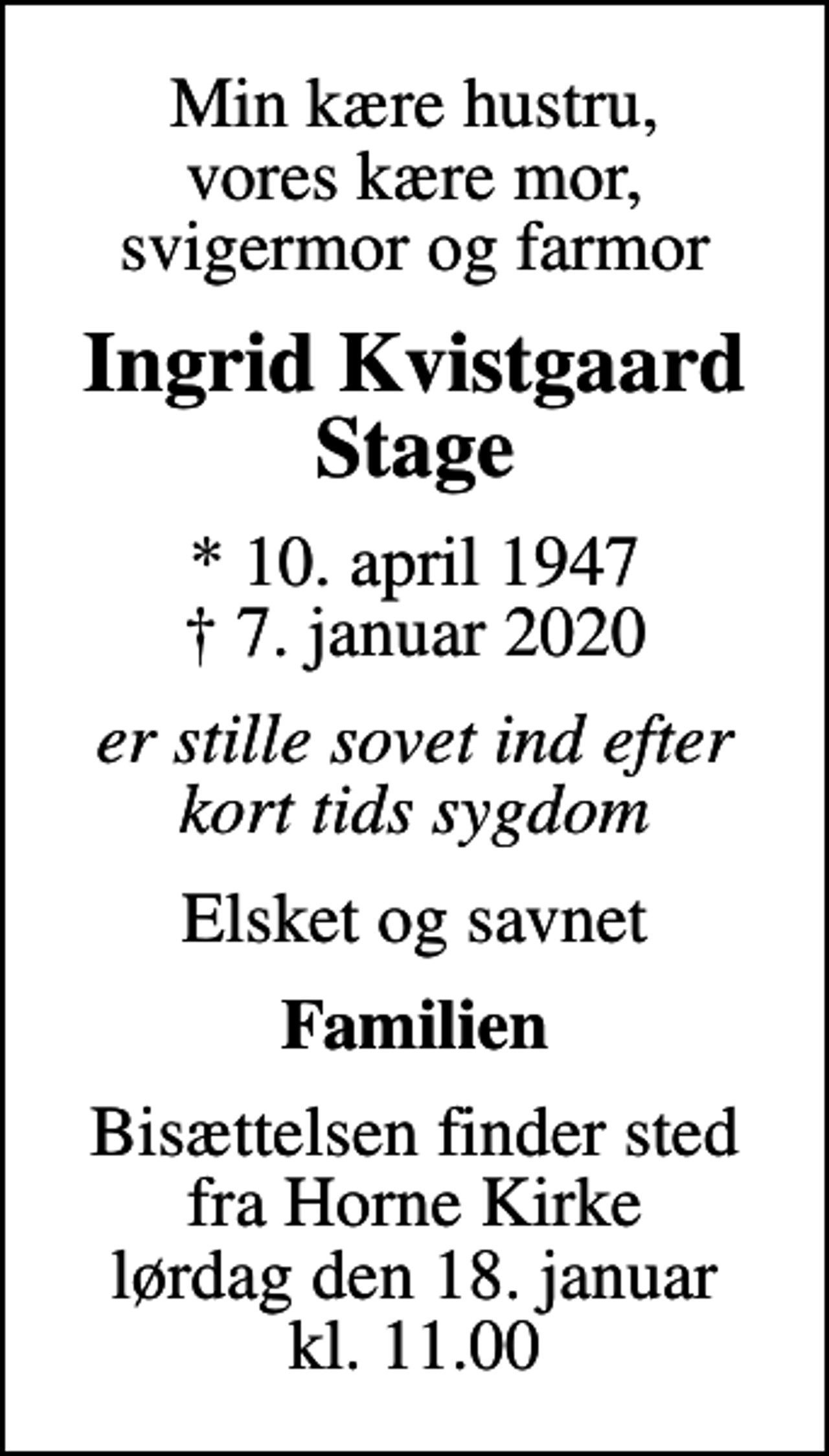 <p>Min kære hustru, vores kære mor, svigermor og farmor<br />Ingrid Kvistgaard Stage<br />* 10. april 1947<br />✝ 7. januar 2020<br />er stille sovet ind efter kort tids sygdom<br />Elsket og savnet<br />Familien<br />Bisættelsen finder sted fra Horne Kirke lørdag den 18. januar kl. 11.00</p>