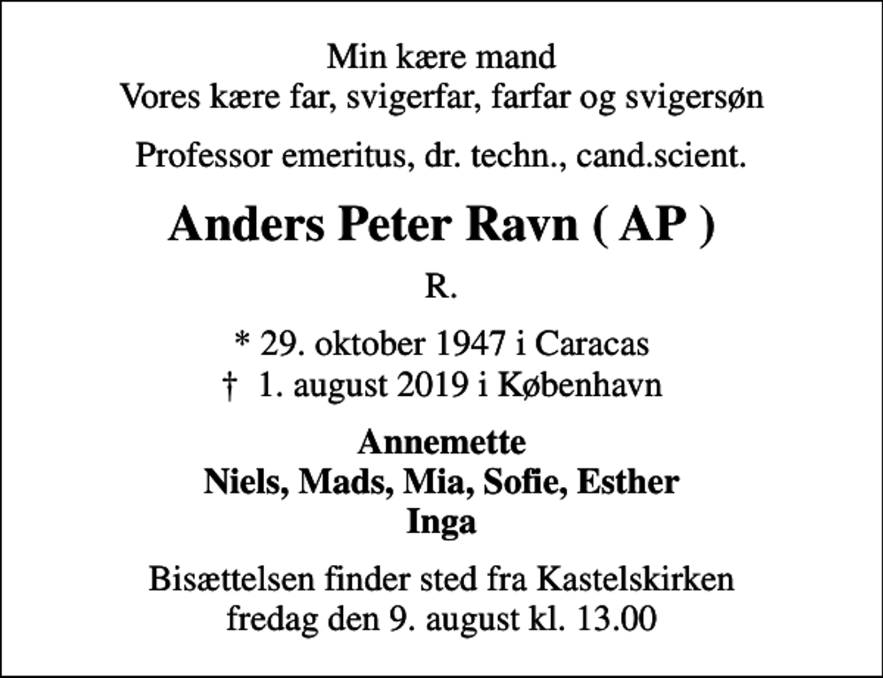<p>Min kære mand Vores kære far, svigerfar, farfar og svigersøn<br />Professor emeritus, dr. techn., cand.scient.<br />Anders Peter Ravn ( AP )<br />R.<br />* 29. oktober 1947 i Caracas<br />✝ 1. august 2019 i København<br />Annemette Niels, Mads, Mia, Sofie, Esther Inga<br />Bisættelsen finder sted fra Kastelskirken fredag den 9. august kl. 13.00</p>