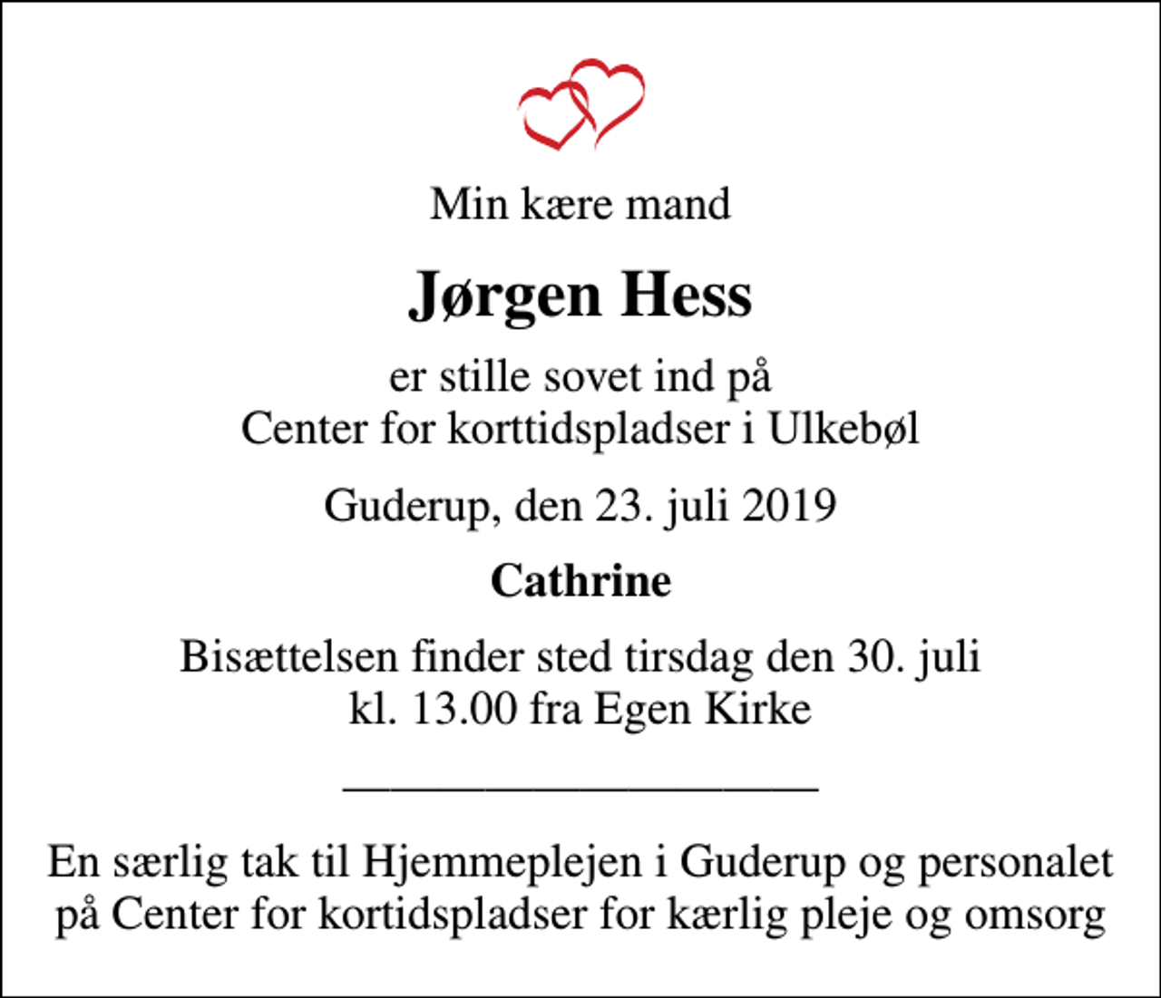 <p>Min kære mand<br />Jørgen Hess<br />er stille sovet ind på Center for korttidspladser i Ulkebøl<br />Guderup, den 23. juli 2019<br />Cathrine<br />Bisættelsen finder sted tirsdag den 30. juli kl. 13.00 fra Egen Kirke<br />En særlig tak til Hjemmeplejen i Guderup og personalet på Center for kortidspladser for kærlig pleje og omsorg</p>