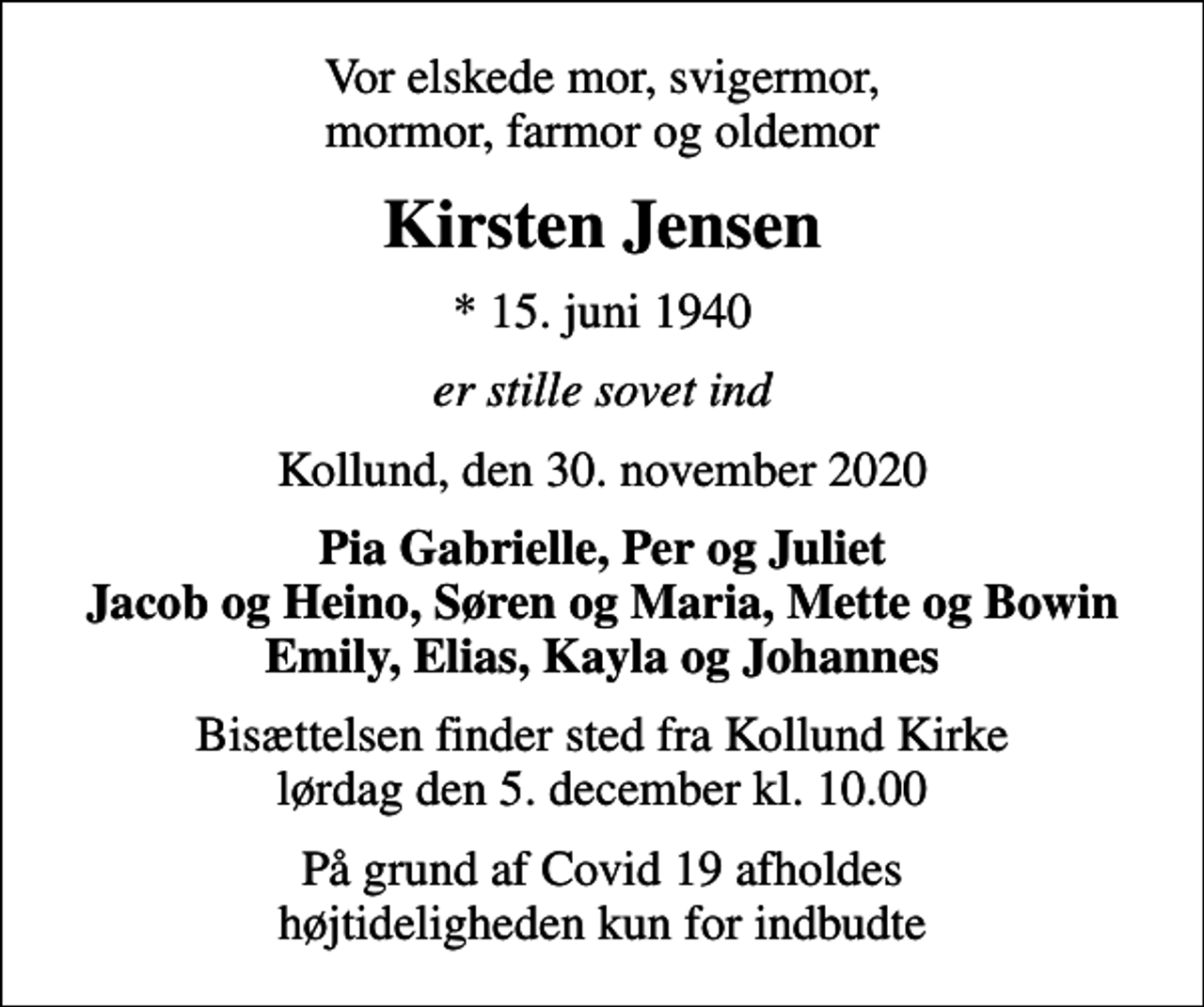 <p>Vor elskede mor, svigermor, mormor, farmor og oldemor<br />Kirsten Jensen<br />* 15. juni 1940<br />er stille sovet ind<br />Kollund, den 30. november 2020<br />Pia Gabrielle, Per og Juliet Jacob og Heino, Søren og Maria, Mette og Bowin Emily, Elias, Kayla og Johannes<br />Bisættelsen finder sted fra Kollund Kirke lørdag den 5. december kl. 10.00<br />På grund af Covid 19 afholdes højtideligheden kun for indbudte</p>