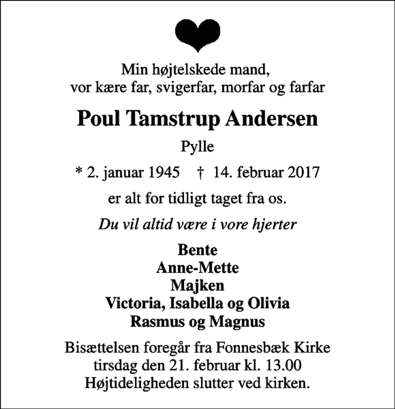 <p>Min højtelskede mand, vor kære far, svigerfar, morfar og farfar<br />Poul Tamstrup Andersen<br />Pylle<br />* 2. januar 1945 ✝ 14. februar 2017<br />er alt for tidligt taget fra os.<br />Du vil altid være i vore hjerter<br />Bente Anne-Mette Majken Victoria, Isabella og Olivia Rasmus og Magnus<br />Bisættelsen foregår fra Fonnesbæk Kirke tirsdag den 21. februar kl. 13.00 Højtideligheden slutter ved kirken.</p>