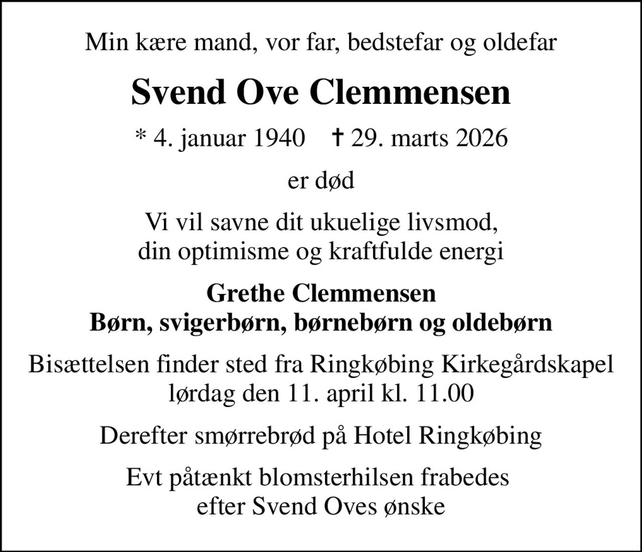 Min kære mand, vor far, bedstefar og oldefar
Svend Ove Clemmensen
* 4. januar 1940    ✝ 29. marts 2026
er død
Vi vil savne dit ukuelige livsmod, din optimisme og kraftfulde energi
Grethe Clemmensen Børn, svigerbørn, børnebørn og oldebørn
Bisættelsen finder sted fra Ringkøbing Kirkegårdskapel  lørdag den 11. april kl. 11.00 
Derefter smørrebrød på Hotel Ringkøbing
Evt påtænkt blomsterhilsen frabedes  efter Svend Oves ønske