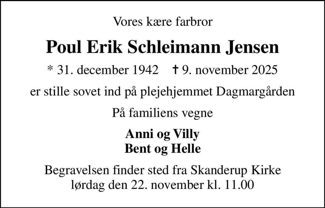 Vores kære farbror
Poul Erik Schleimann Jensen
* 31. december 1942    ✝ 9. november 2025
er stille sovet ind på plejehjemmet Dagmargården
På familiens vegne
Anni og Villy Bent og Helle
Begravelsen finder sted fra Skanderup Kirke  lørdag den 22. november kl. 11.00