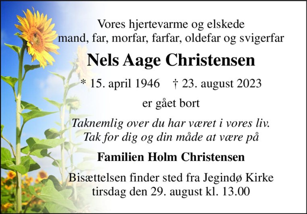 Vores hjertevarme og elskede mand, far, morfar, farfar, oldefar og svigerfar 
Nels Aage Christensen 
*​ 15. april 1946​    †​ 23. august 2023 
er gået bort 
Taknemlig over du har været i vores liv. Tak for dig og din måde at være på 
Familien Holm Christensen 
Bisættelsen​ finder sted fra Jegindø Kirke​ tirsdag den 29. august​ kl. 13.00