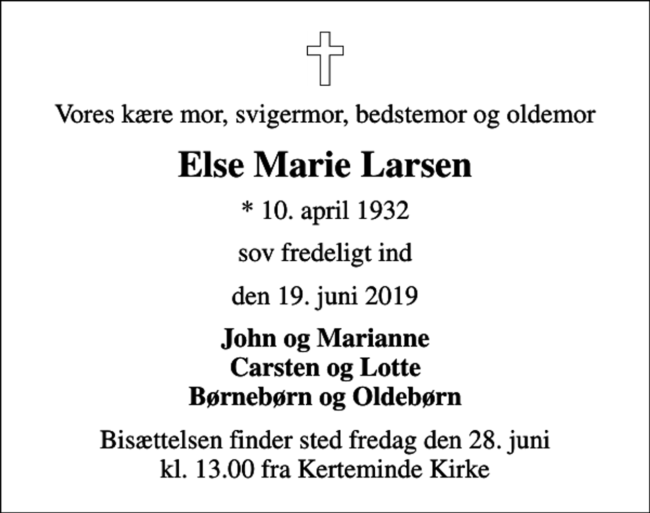 <p>Vores kære mor, svigermor, bedstemor og oldemor<br />Else Marie Larsen<br />* 10. april 1932<br />sov fredeligt ind<br />den 19. juni 2019<br />John og Marianne Carsten og Lotte Børnebørn og Oldebørn<br />Bisættelsen finder sted fredag den 28. juni kl. 13.00 fra Kerteminde Kirke</p>
