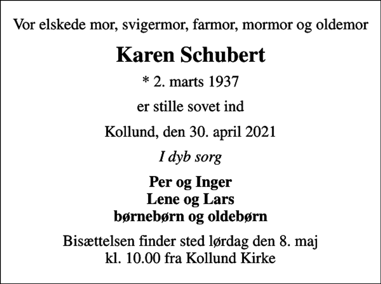 <p>Vor elskede mor, svigermor, farmor, mormor og oldemor<br />Karen Schubert<br />* 2. marts 1937<br />er stille sovet ind<br />Kollund, den 30. april 2021<br />I dyb sorg<br />Per og Inger Lene og Lars børnebørn og oldebørn<br />Bisættelsen finder sted lørdag den 8. maj kl. 10.00 fra Kollund Kirke</p>