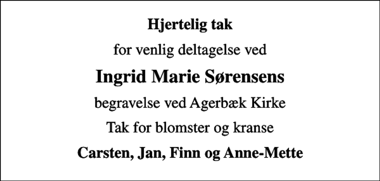 <p>Hjertelig tak<br />for venlig deltagelse ved<br />Ingrid Marie Sørensens<br />begravelse ved Agerbæk Kirke<br />Tak for blomster og kranse<br />Carsten, Jan, Finn og Anne-Mette</p>