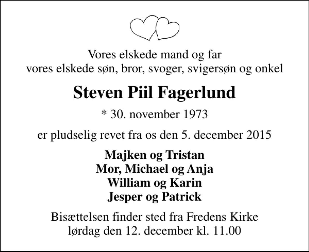 <p>Vores elskede mand og far vores elskede søn, bror, svoger, svigersøn og onkel<br />Steven Piil Fagerlund<br />* 30. november 1973<br />er pludselig revet fra os den 5. december 2015<br />Majken og Tristan Mor, Michael og Anja William og Karin Jesper og Patrick<br />Bisættelsen finder sted fra Fredens Kirke lørdag den 12. december kl. 11.00</p>