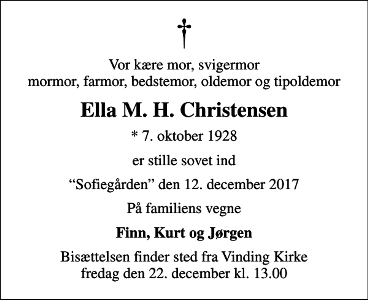 <p>Vor kære mor, svigermor mormor, farmor, bedstemor, oldemor og tipoldemor<br />Ella M. H. Christensen<br />* 7. oktober 1928<br />er stille sovet ind<br />Sofiegården den 12. december 2017<br />På familiens vegne<br />Finn, Kurt og Jørgen<br />Bisættelsen finder sted fra Vinding Kirke fredag den 22. december kl. 13.00</p>