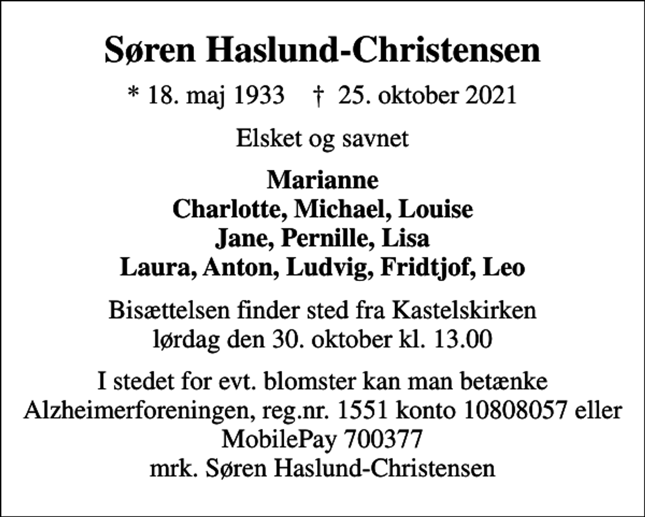 <p>Søren Haslund-Christensen<br />* 18. maj 1933 ✝ 25. oktober 2021<br />Elsket og savnet<br />Marianne Charlotte, Michael, Louise Jane, Pernille, Lisa Laura, Anton, Ludvig, Fridtjof, Leo<br />Bisættelsen finder sted fra Kastelskirken lørdag den 30. oktober kl. 13.00<br />I stedet for evt. blomster kan man betænke<br />Alzheimerforeningen reg.nr.1551konto10808057mrk. Søren<br />Haslund-Christensen</p>