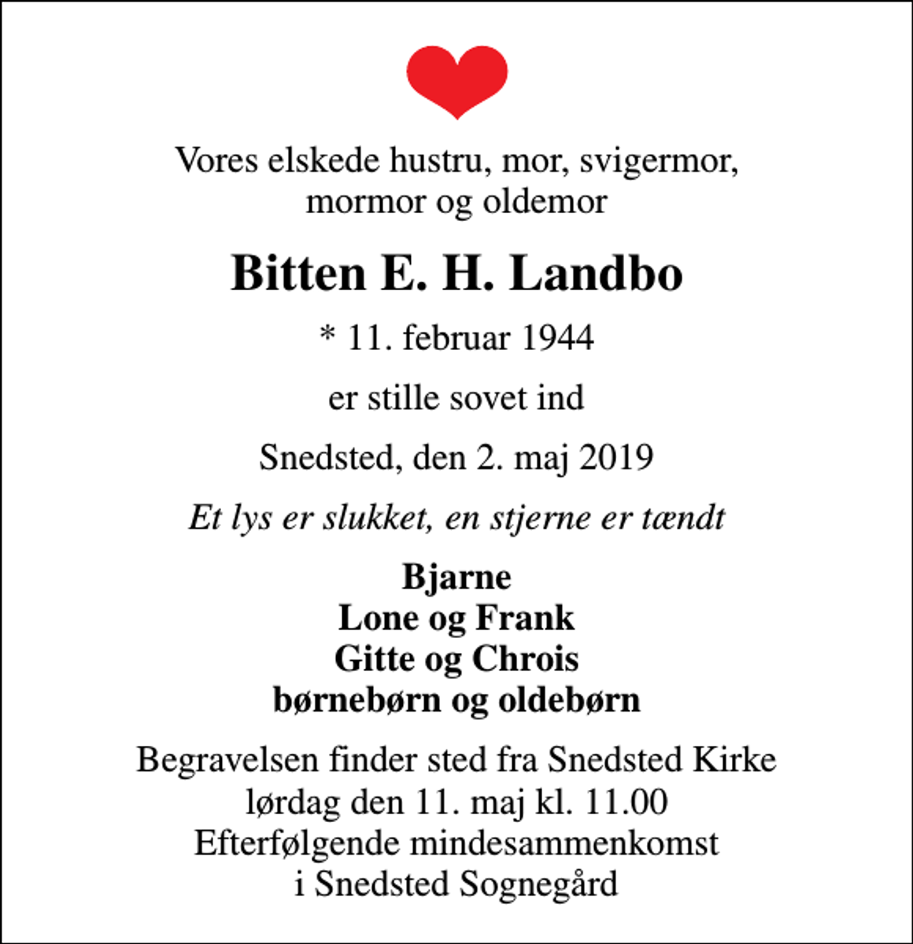 <p>Vores elskede hustru, mor, svigermor, mormor og oldemor<br />Bitten E. H. Landbo<br />* 11. februar 1944<br />er stille sovet ind<br />Snedsted, den 2. maj 2019<br />Et lys er slukket, en stjerne er tændt<br />Bjarne Lone og Frank Gitte og Chrois børnebørn og oldebørn<br />Begravelsen finder sted fra Snedsted Kirke lørdag den 11. maj kl. 11.00 Efterfølgende mindesammenkomst i Snedsted Sognegård</p>