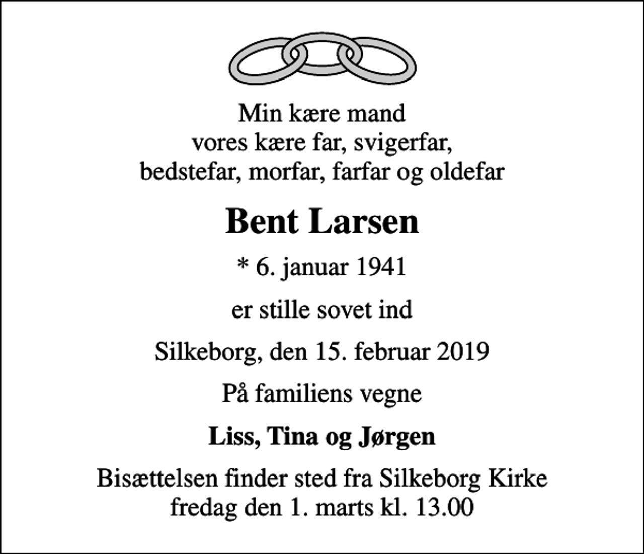 <p>Min kære mand vores kære far, svigerfar, bedstefar, morfar, farfar og oldefar<br />Bent Larsen<br />* 6. januar 1941<br />er stille sovet ind<br />Silkeborg, den 15. februar 2019<br />På familiens vegne<br />Liss, Tina og Jørgen<br />Bisættelsen finder sted fra Silkeborg Kirke fredag den 1. marts kl. 13.00</p>