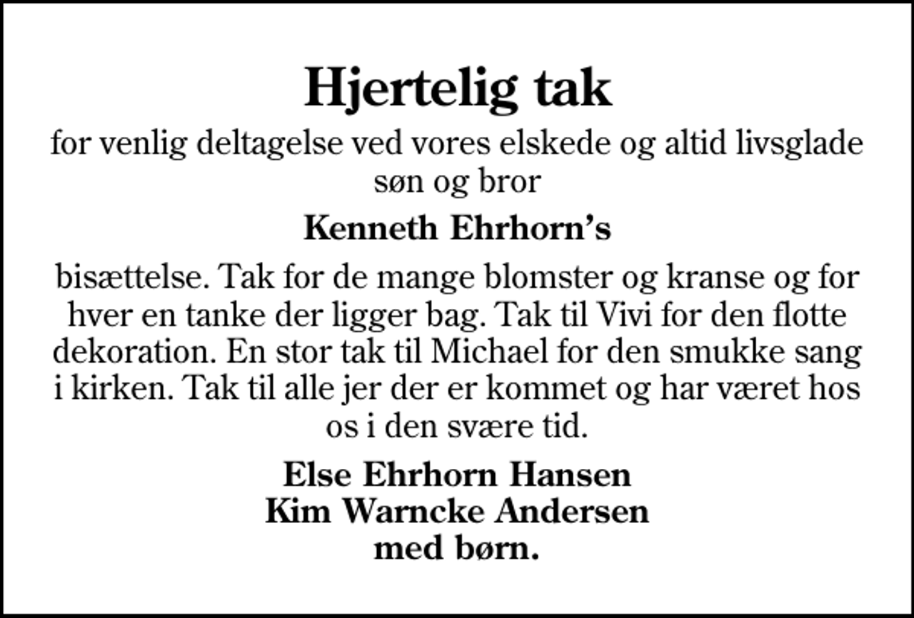 <p>Hjertelig tak<br />for venlig deltagelse ved vores elskede og altid livsglade søn og bror<br />Kenneth Ehrhorns<br />bisættelse. Tak for de mange blomster og kranse og for hver en tanke der ligger bag. Tak til Vivi for den flotte dekoration. En stor tak til Michael for den smukke sang i kirken. Tak til alle jer der er kommet og har været hos os i den svære tid.<br />Else Ehrhorn Hansen Kim Warncke Andersen med børn.</p>