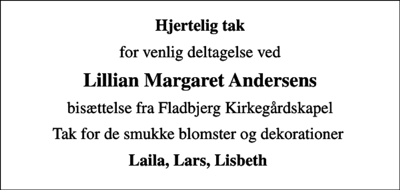 <p>Hjertelig tak<br />for venlig deltagelse ved<br />Lillian Margaret Andersens<br />bisættelse fra Fladbjerg Kirkegårdskapel<br />Tak for de smukke blomster og dekorationer<br />Laila, Lars, Lisbeth</p>