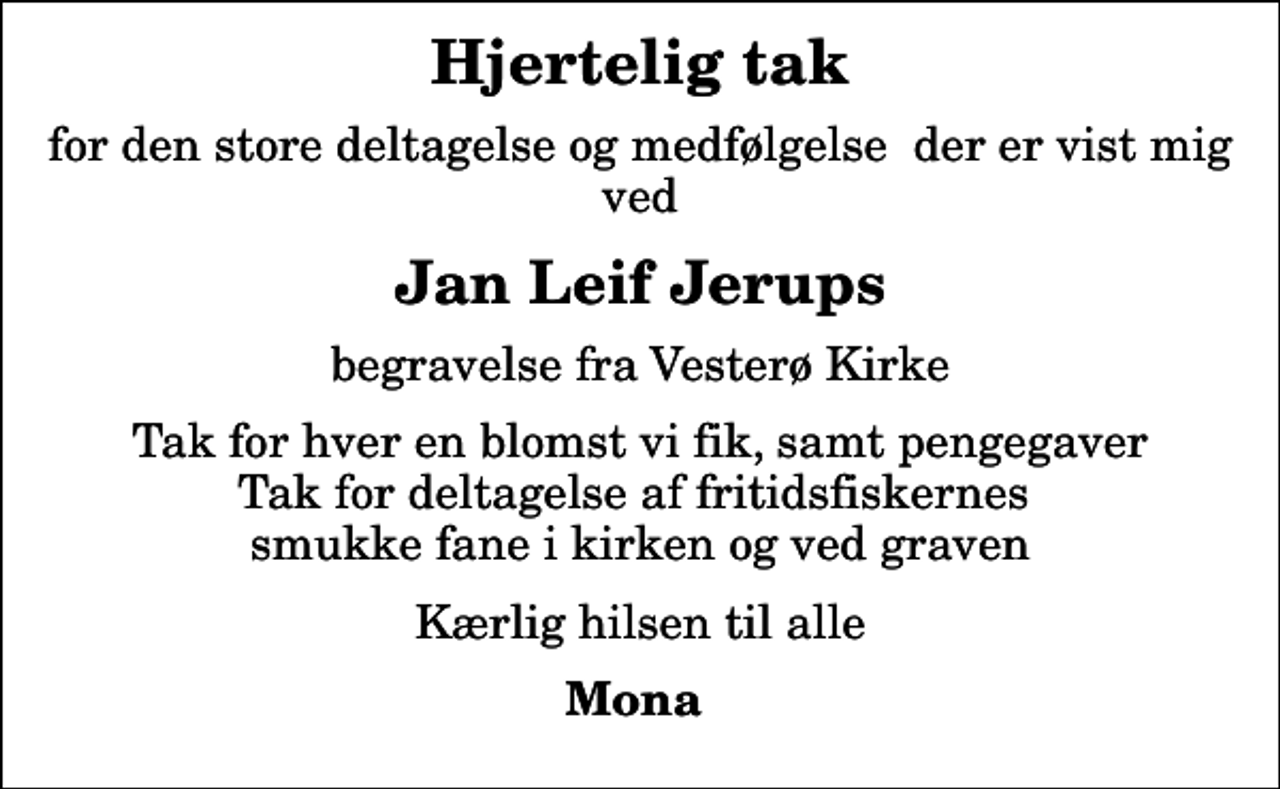 <p>Hjertelig tak<br />for den store deltagelse og medfølgelse der er vist mig ved<br />Jan Leif Jerups<br />begravelse fra Vesterø Kirke<br />Tak for hver en blomst vi fik, samt pengegaver Tak for deltagelse af fritidsfiskernes smukke fane i kirken og ved graven<br />Kærlig hilsen til alle<br />Mona</p>