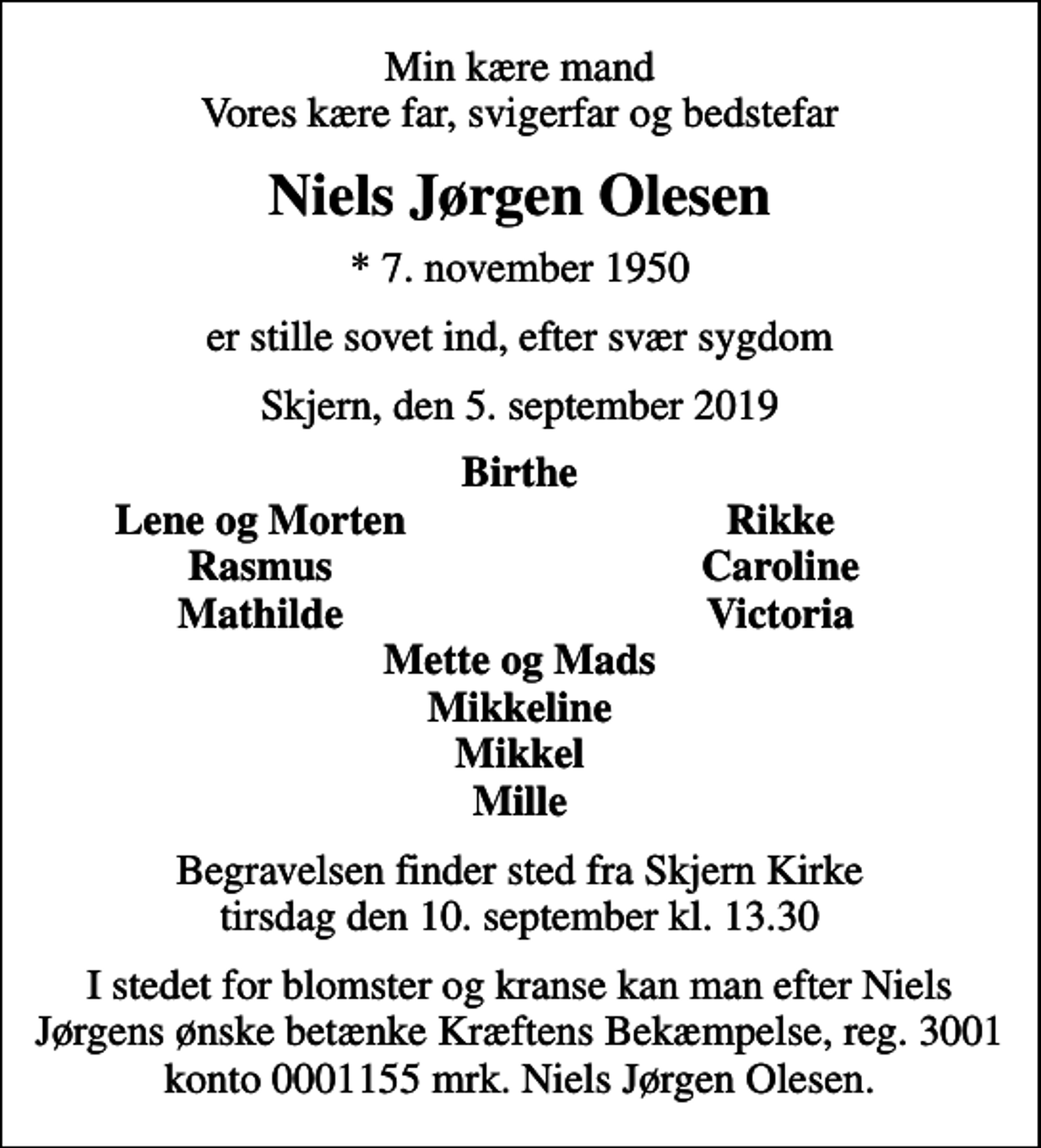<p>Min kære mand Vores kære far, svigerfar og bedstefar<br />Niels Jørgen Olesen<br />* 7. november 1950<br />er stille sovet ind, efter svær sygdom<br />Skjern, den 5. september 2019<br />Birthe<br />Lene og Morten<br />Rikke<br />Rasmus<br />Caroline<br />Mathilde<br />Victoria<br />Begravelsen finder sted fra Skjern Kirke tirsdag den 10. september kl. 13.30<br />I stedet for blomster og kranse kan man efter Niels Jørgens ønske betænke Kræftens Bekæmpelse, reg. 3001 konto 0001155 mrk. Niels Jørgen Olesen.<br />I stedet for evt. blomster kan man betænke<br />Kræftens Bekæmpelse reg.3001konto0001155mrk. Niels Jørgen<br />Olesen</p>