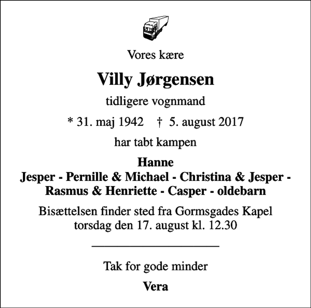 <p>Vores kære<br />Villy Jørgensen<br />tidligere vognmand<br />* 31. maj 1942 ✝ 5. august 2017<br />har tabt kampen<br />Hanne Jesper - Pernille &amp; Michael - Christina &amp; Jesper - Rasmus &amp; Henriette - Casper - oldebarn<br />Bisættelsen finder sted fra Gormsgades Kapel torsdag den 17. august kl. 12.30<br />Tak for gode minder<br />Vera</p>